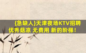 {急缺人}天津夜场KTV招聘优秀菇凉 无费用 新的阶梯！